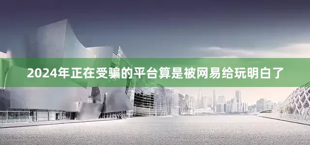 2024年正在受骗的平台算是被网易给玩明白了
