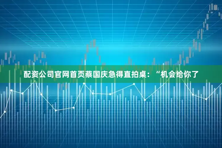 配资公司官网首页蔡国庆急得直拍桌：“机会给你了