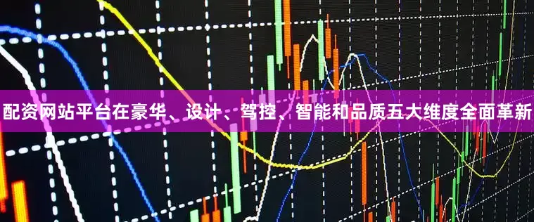 配资网站平台在豪华、设计、驾控、智能和品质五大维度全面革新