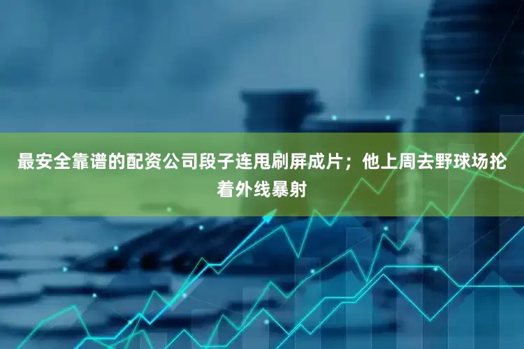 最安全靠谱的配资公司段子连甩刷屏成片；他上周去野球场抡着外线暴射